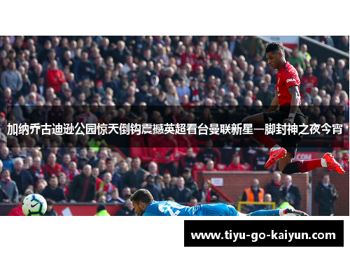 加纳乔古迪逊公园惊天倒钩震撼英超看台曼联新星一脚封神之夜今宵