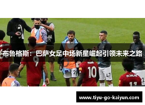 布鲁格斯：巴萨女足中场新星崛起引领未来之路