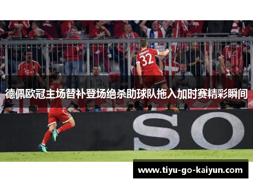 德佩欧冠主场替补登场绝杀助球队拖入加时赛精彩瞬间