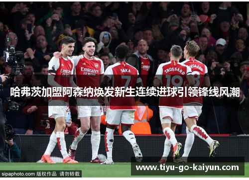 哈弗茨加盟阿森纳焕发新生连续进球引领锋线风潮